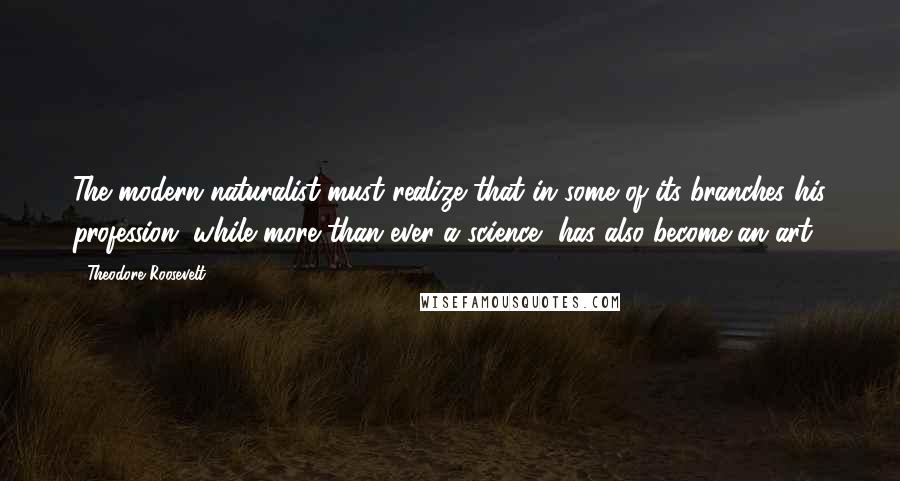 Theodore Roosevelt Quotes: The modern naturalist must realize that in some of its branches his profession, while more than ever a science, has also become an art.