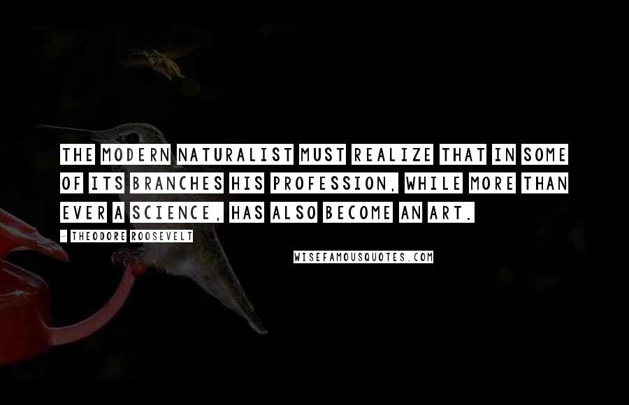 Theodore Roosevelt Quotes: The modern naturalist must realize that in some of its branches his profession, while more than ever a science, has also become an art.