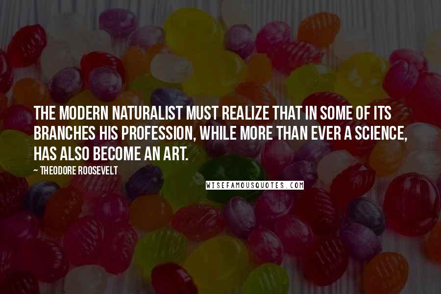 Theodore Roosevelt Quotes: The modern naturalist must realize that in some of its branches his profession, while more than ever a science, has also become an art.