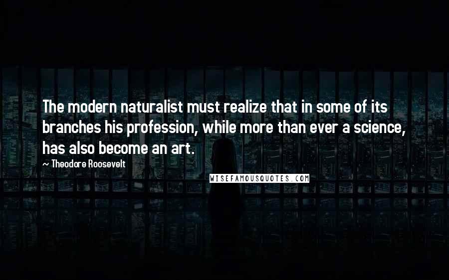 Theodore Roosevelt Quotes: The modern naturalist must realize that in some of its branches his profession, while more than ever a science, has also become an art.