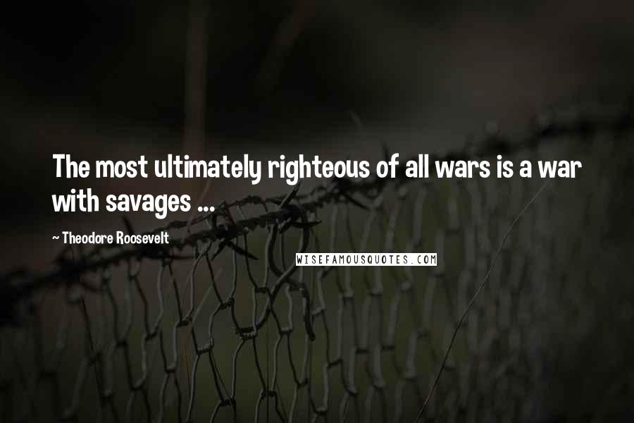 Theodore Roosevelt Quotes: The most ultimately righteous of all wars is a war with savages ...