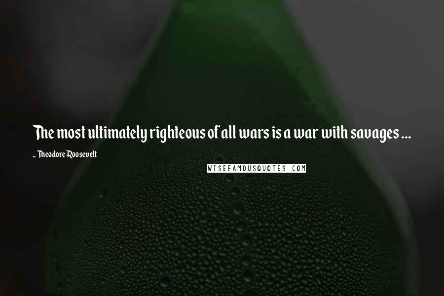 Theodore Roosevelt Quotes: The most ultimately righteous of all wars is a war with savages ...