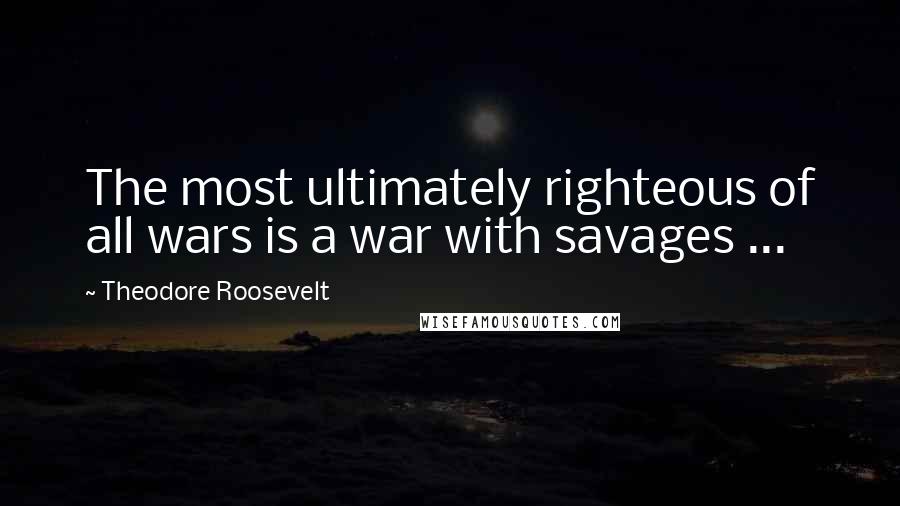 Theodore Roosevelt Quotes: The most ultimately righteous of all wars is a war with savages ...