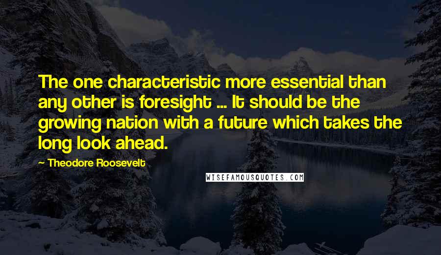 Theodore Roosevelt Quotes: The one characteristic more essential than any other is foresight ... It should be the growing nation with a future which takes the long look ahead.