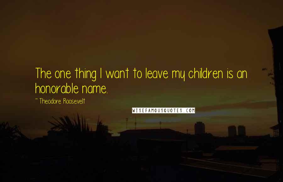 Theodore Roosevelt Quotes: The one thing I want to leave my children is an honorable name.