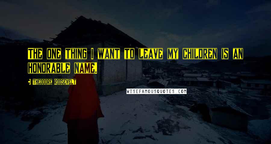 Theodore Roosevelt Quotes: The one thing I want to leave my children is an honorable name.