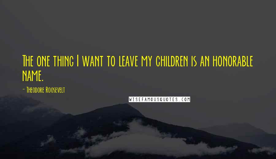 Theodore Roosevelt Quotes: The one thing I want to leave my children is an honorable name.