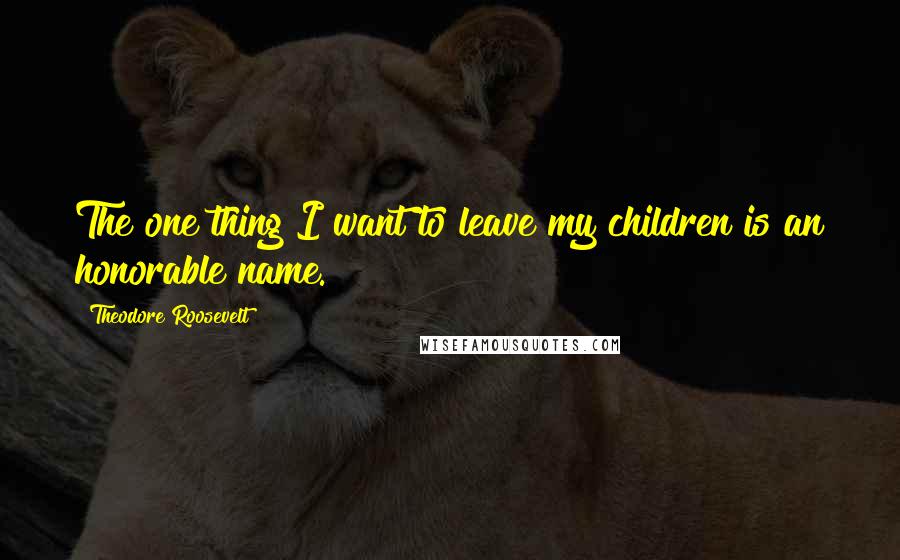 Theodore Roosevelt Quotes: The one thing I want to leave my children is an honorable name.
