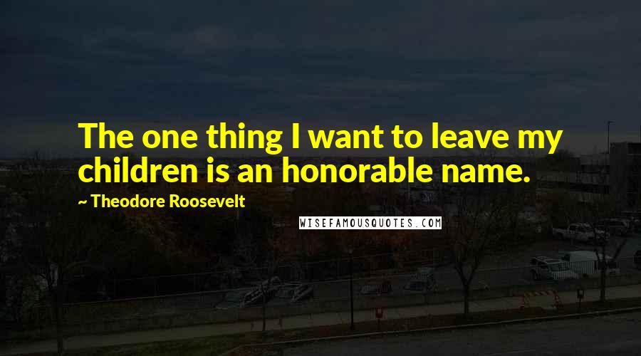 Theodore Roosevelt Quotes: The one thing I want to leave my children is an honorable name.
