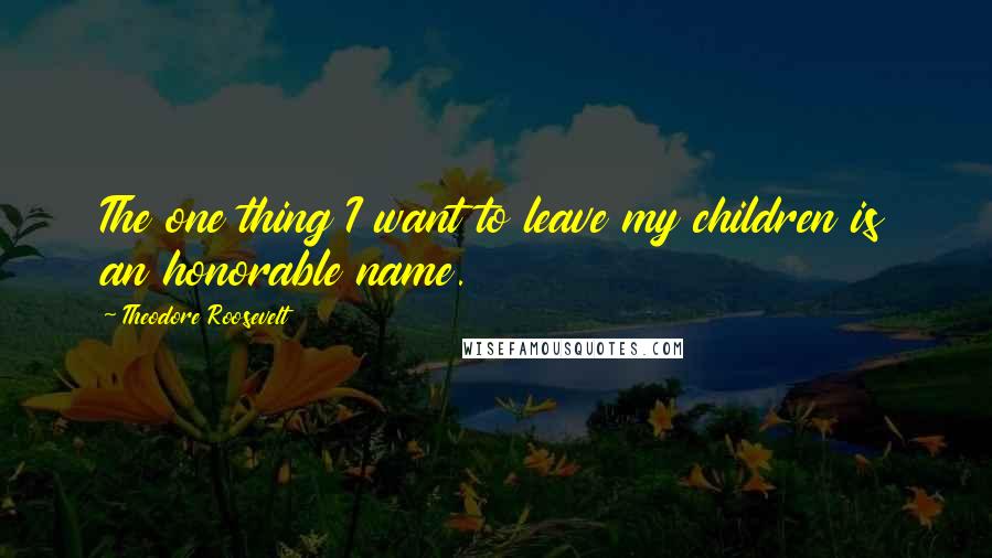 Theodore Roosevelt Quotes: The one thing I want to leave my children is an honorable name.