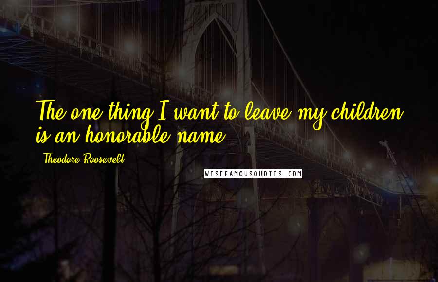 Theodore Roosevelt Quotes: The one thing I want to leave my children is an honorable name.