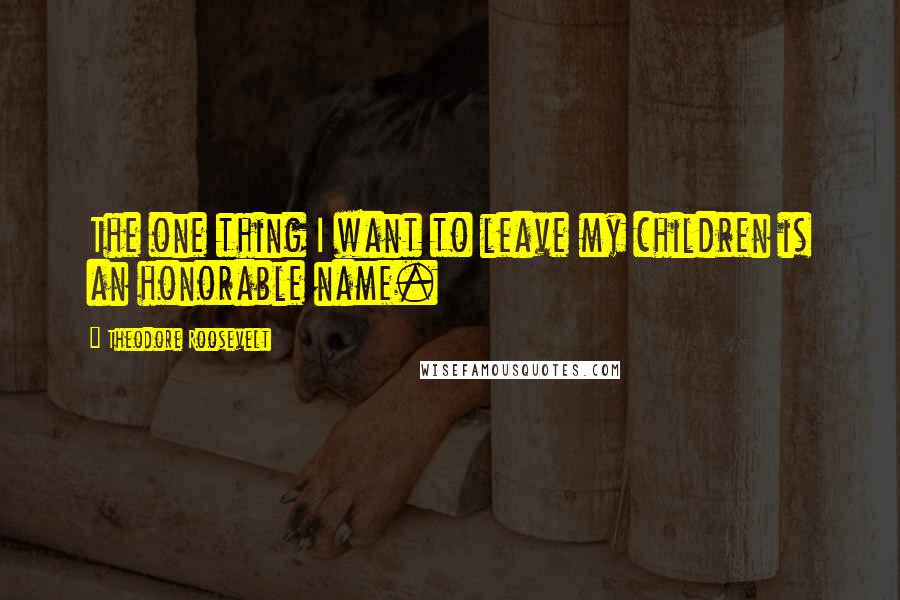 Theodore Roosevelt Quotes: The one thing I want to leave my children is an honorable name.
