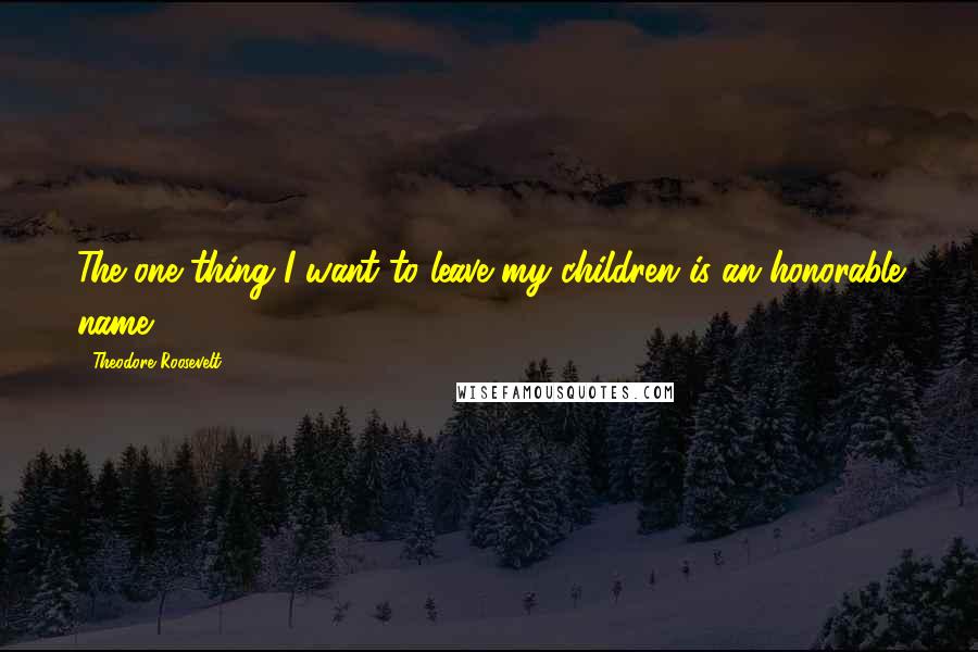 Theodore Roosevelt Quotes: The one thing I want to leave my children is an honorable name.