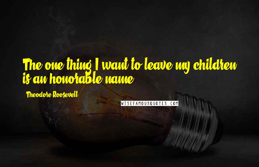 Theodore Roosevelt Quotes: The one thing I want to leave my children is an honorable name.