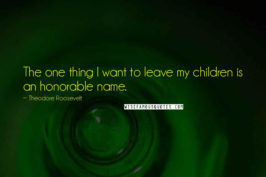 Theodore Roosevelt Quotes: The one thing I want to leave my children is an honorable name.