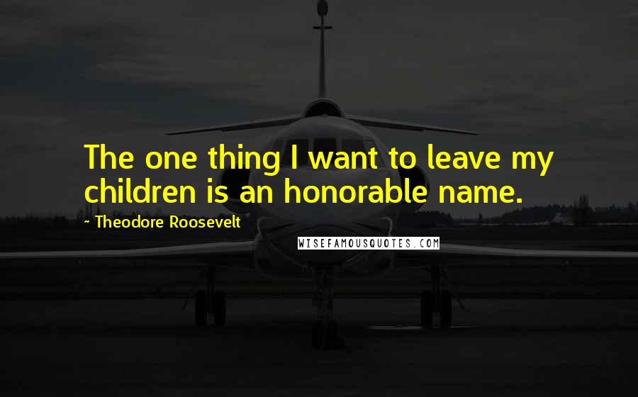 Theodore Roosevelt Quotes: The one thing I want to leave my children is an honorable name.