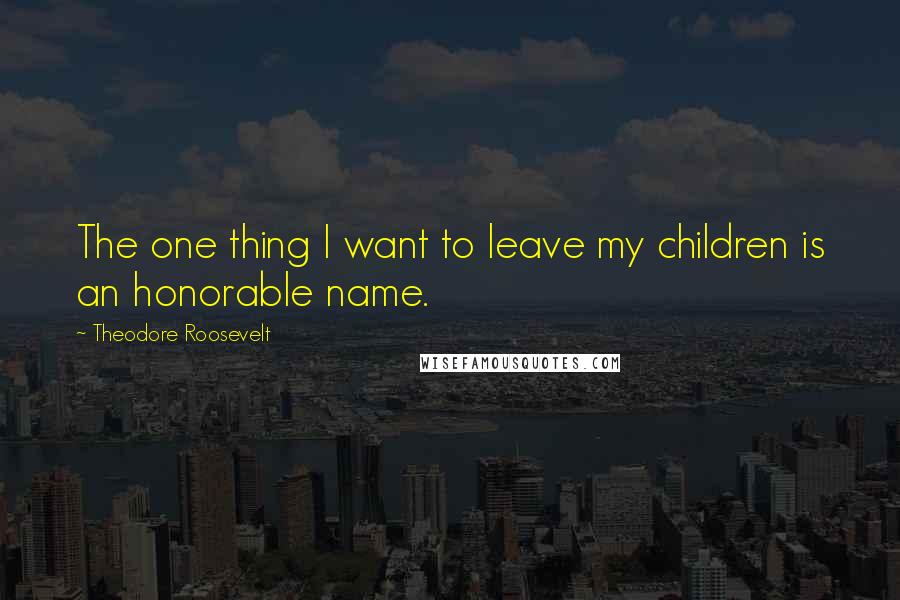 Theodore Roosevelt Quotes: The one thing I want to leave my children is an honorable name.
