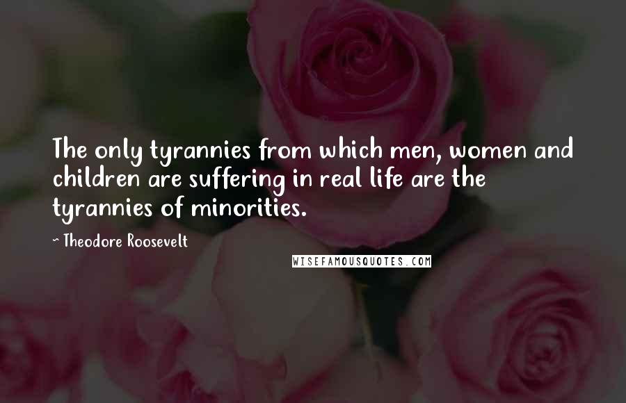 Theodore Roosevelt Quotes: The only tyrannies from which men, women and children are suffering in real life are the tyrannies of minorities.