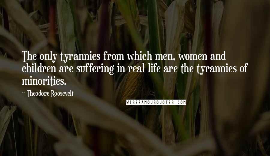 Theodore Roosevelt Quotes: The only tyrannies from which men, women and children are suffering in real life are the tyrannies of minorities.