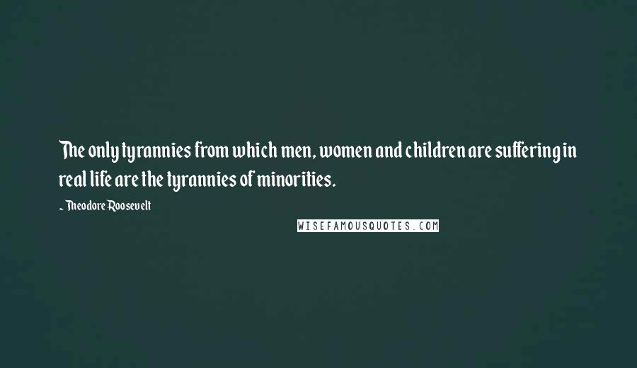 Theodore Roosevelt Quotes: The only tyrannies from which men, women and children are suffering in real life are the tyrannies of minorities.