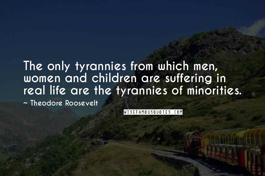 Theodore Roosevelt Quotes: The only tyrannies from which men, women and children are suffering in real life are the tyrannies of minorities.