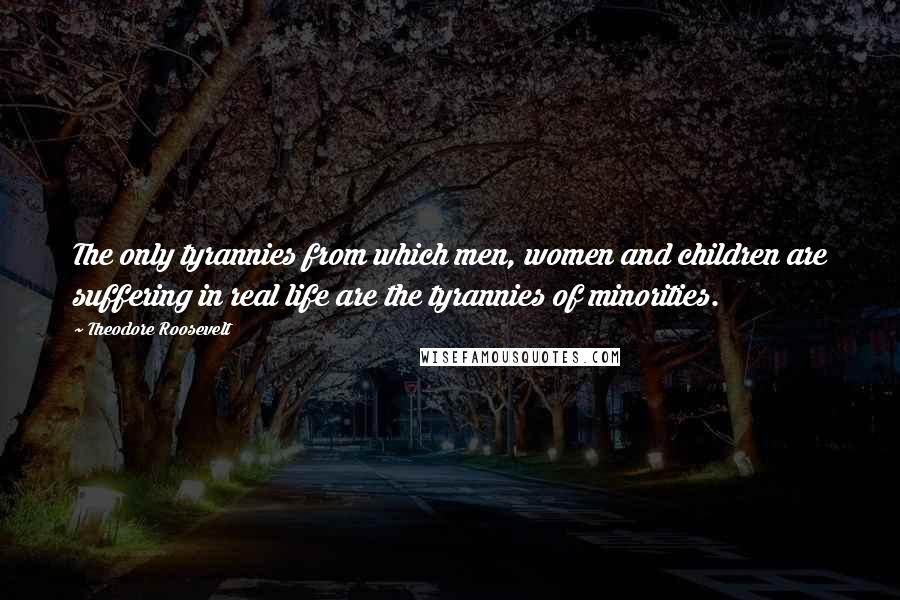 Theodore Roosevelt Quotes: The only tyrannies from which men, women and children are suffering in real life are the tyrannies of minorities.