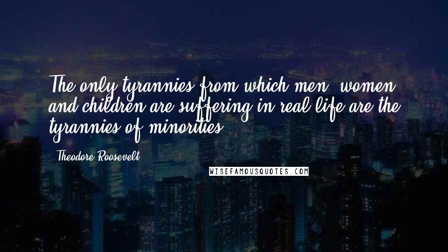 Theodore Roosevelt Quotes: The only tyrannies from which men, women and children are suffering in real life are the tyrannies of minorities.