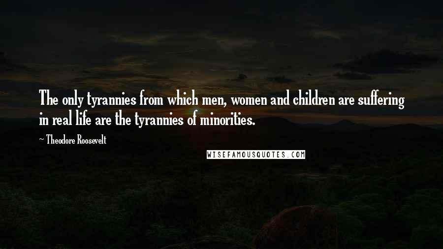 Theodore Roosevelt Quotes: The only tyrannies from which men, women and children are suffering in real life are the tyrannies of minorities.