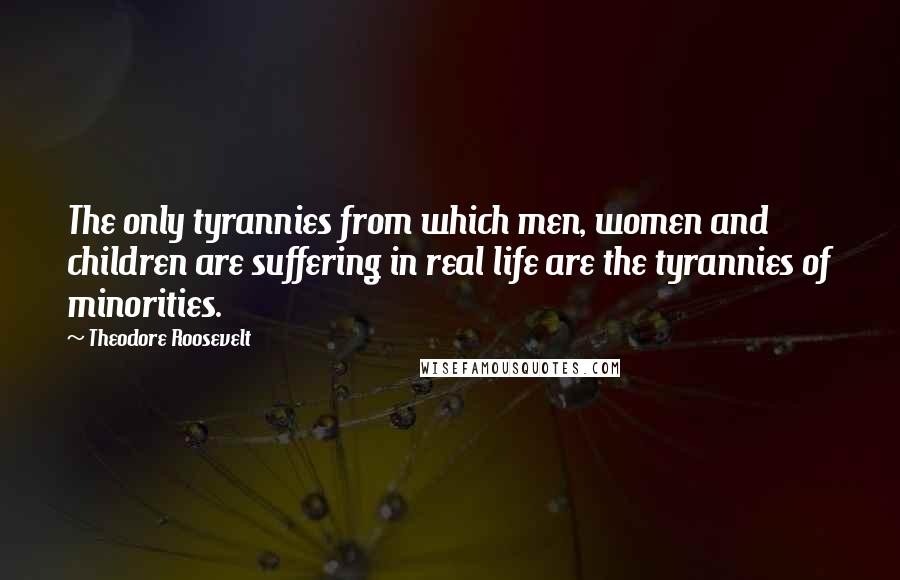 Theodore Roosevelt Quotes: The only tyrannies from which men, women and children are suffering in real life are the tyrannies of minorities.