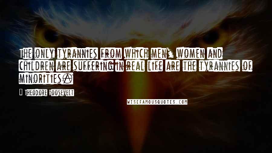 Theodore Roosevelt Quotes: The only tyrannies from which men, women and children are suffering in real life are the tyrannies of minorities.