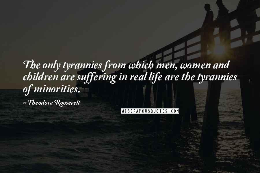 Theodore Roosevelt Quotes: The only tyrannies from which men, women and children are suffering in real life are the tyrannies of minorities.