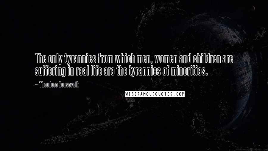 Theodore Roosevelt Quotes: The only tyrannies from which men, women and children are suffering in real life are the tyrannies of minorities.