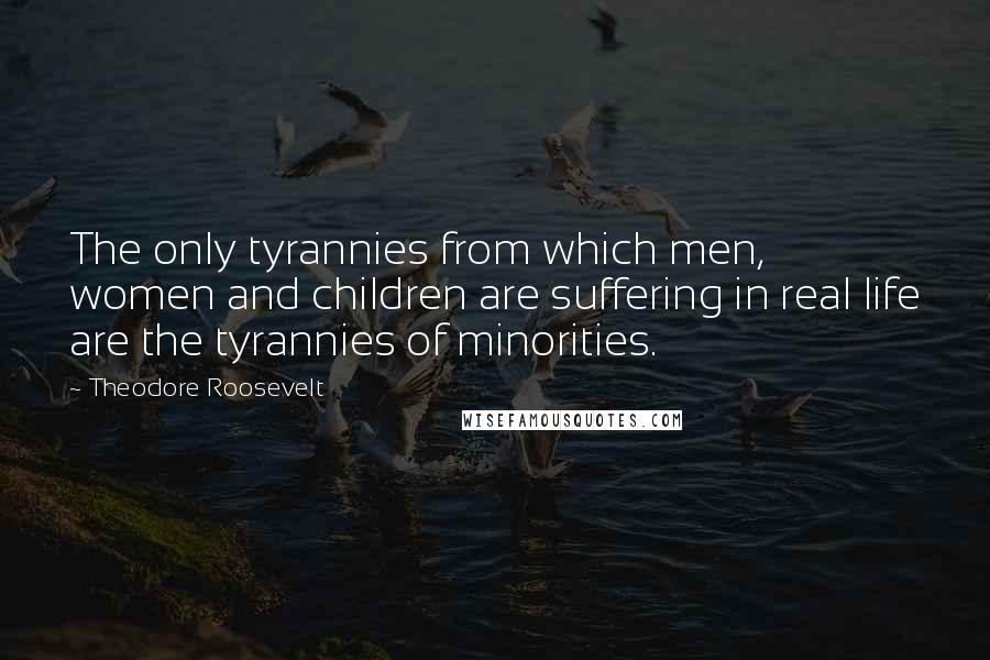 Theodore Roosevelt Quotes: The only tyrannies from which men, women and children are suffering in real life are the tyrannies of minorities.