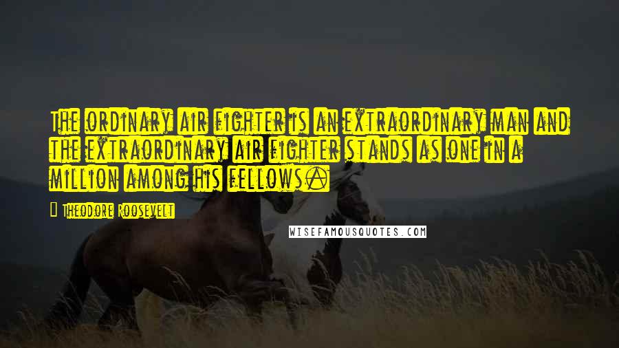 Theodore Roosevelt Quotes: The ordinary air fighter is an extraordinary man and the extraordinary air fighter stands as one in a million among his fellows.
