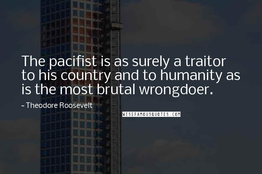 Theodore Roosevelt Quotes: The pacifist is as surely a traitor to his country and to humanity as is the most brutal wrongdoer.