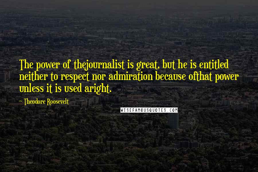Theodore Roosevelt Quotes: The power of thejournalist is great, but he is entitled neither to respect nor admiration because ofthat power unless it is used aright.