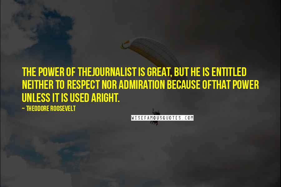 Theodore Roosevelt Quotes: The power of thejournalist is great, but he is entitled neither to respect nor admiration because ofthat power unless it is used aright.