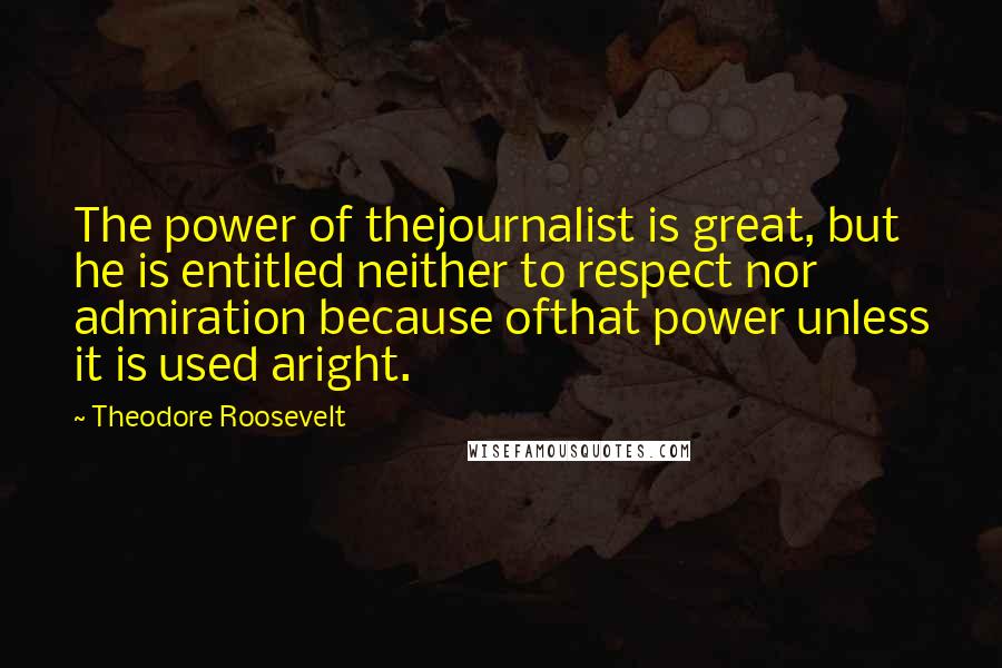 Theodore Roosevelt Quotes: The power of thejournalist is great, but he is entitled neither to respect nor admiration because ofthat power unless it is used aright.