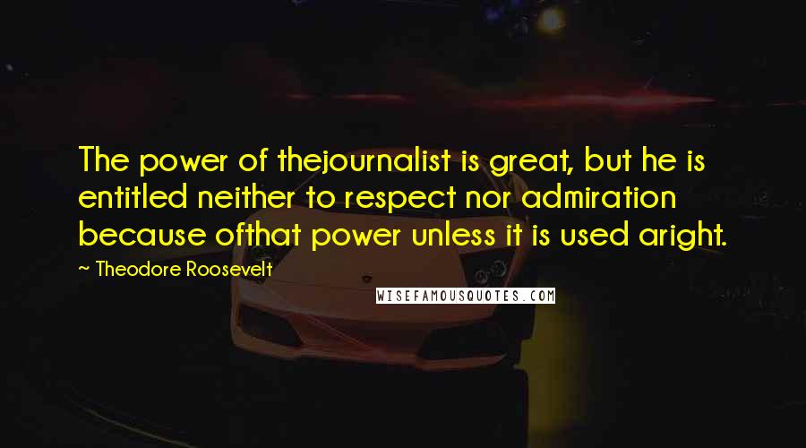 Theodore Roosevelt Quotes: The power of thejournalist is great, but he is entitled neither to respect nor admiration because ofthat power unless it is used aright.