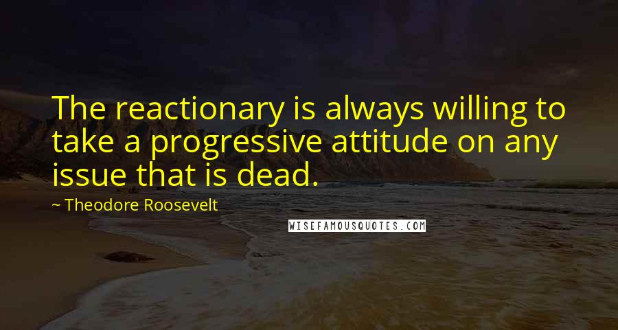 Theodore Roosevelt Quotes: The reactionary is always willing to take a progressive attitude on any issue that is dead.