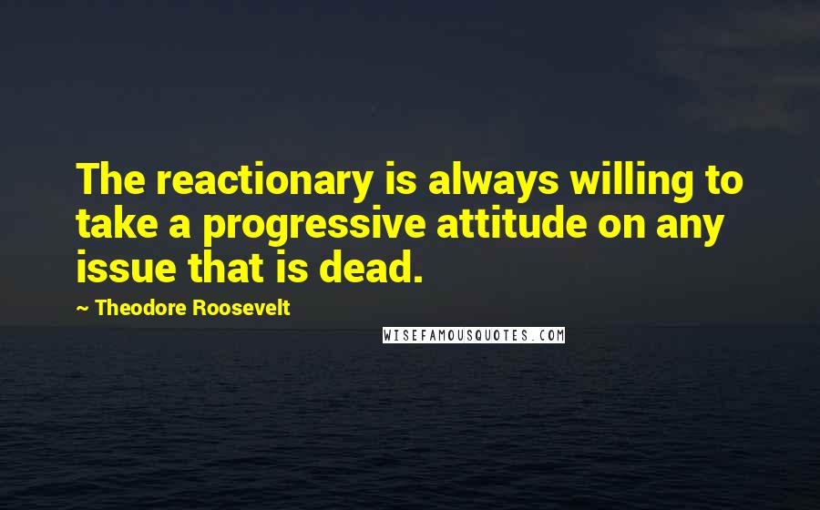 Theodore Roosevelt Quotes: The reactionary is always willing to take a progressive attitude on any issue that is dead.