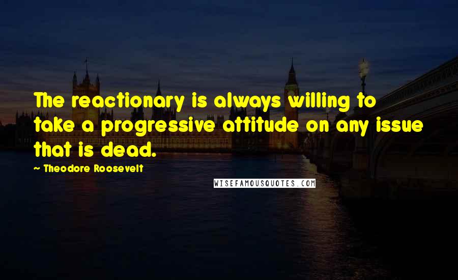 Theodore Roosevelt Quotes: The reactionary is always willing to take a progressive attitude on any issue that is dead.
