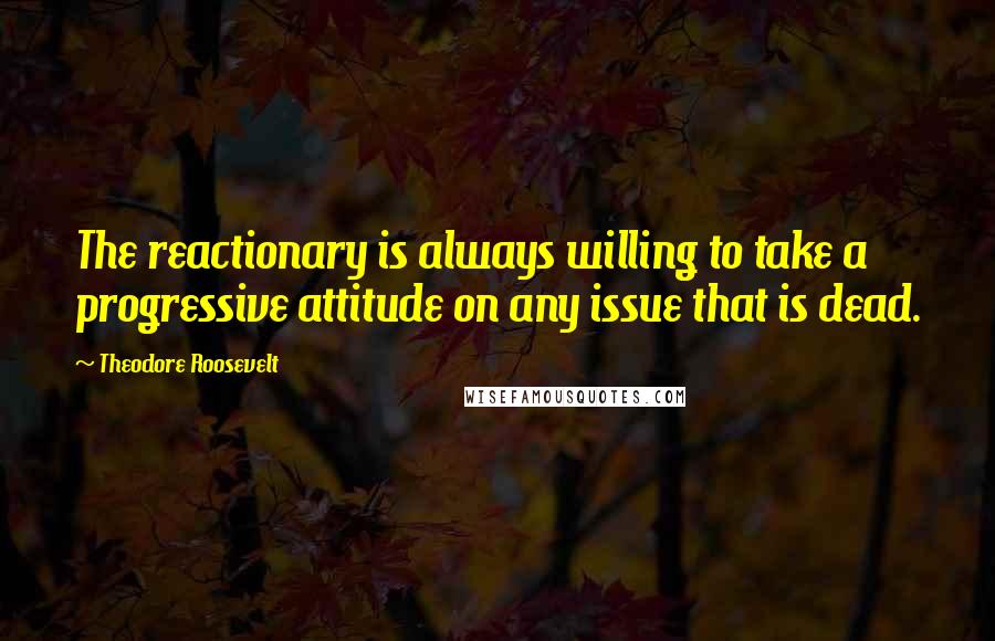 Theodore Roosevelt Quotes: The reactionary is always willing to take a progressive attitude on any issue that is dead.