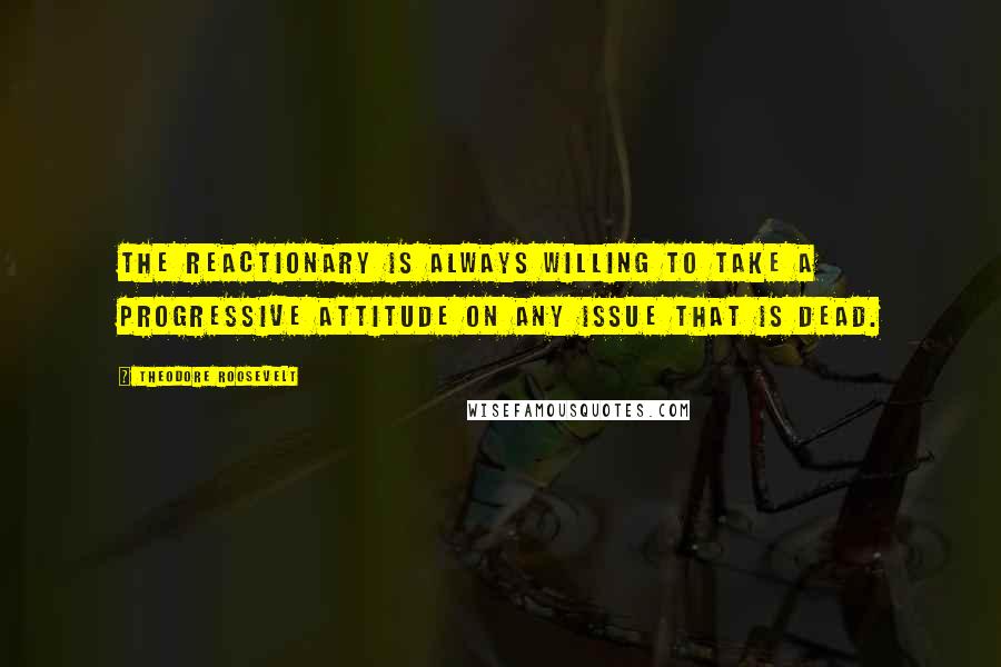 Theodore Roosevelt Quotes: The reactionary is always willing to take a progressive attitude on any issue that is dead.