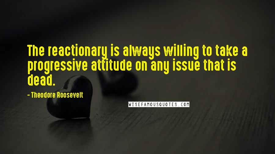 Theodore Roosevelt Quotes: The reactionary is always willing to take a progressive attitude on any issue that is dead.