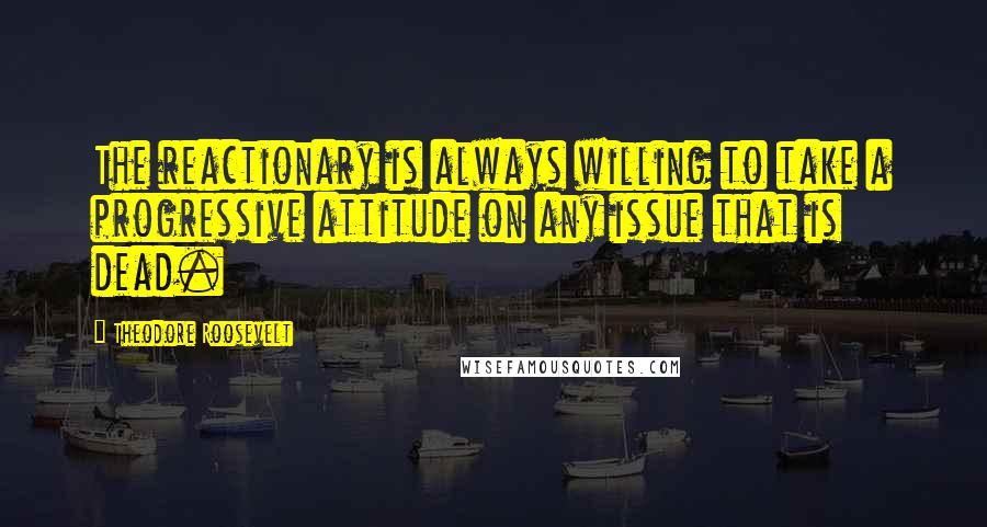 Theodore Roosevelt Quotes: The reactionary is always willing to take a progressive attitude on any issue that is dead.