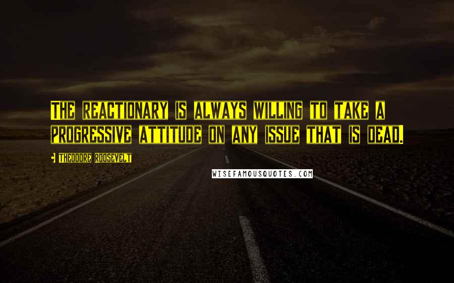 Theodore Roosevelt Quotes: The reactionary is always willing to take a progressive attitude on any issue that is dead.