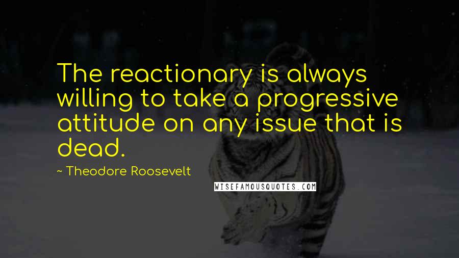 Theodore Roosevelt Quotes: The reactionary is always willing to take a progressive attitude on any issue that is dead.