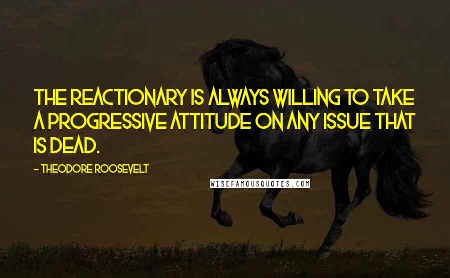 Theodore Roosevelt Quotes: The reactionary is always willing to take a progressive attitude on any issue that is dead.