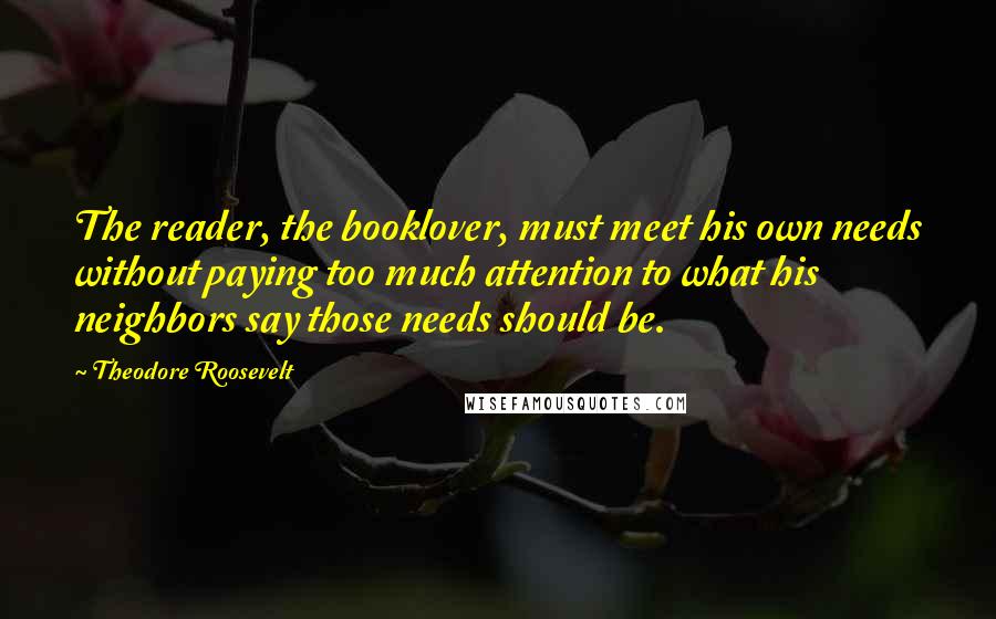 Theodore Roosevelt Quotes: The reader, the booklover, must meet his own needs without paying too much attention to what his neighbors say those needs should be.